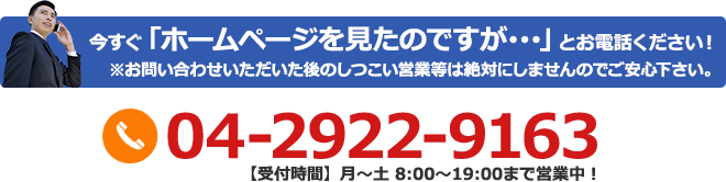 今すぐ「ホームページを見たのですが･･･」とお電話ください！※お問い合わせいただいた後のしつこい営業等は絶対にしませんのでご安心下さい。04-2922-9163【受付時間】月～土 8:00～19:00まで営業中！