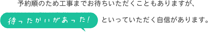 予約順のため工事までお待ちいただくこともありますが、「待ったかいがあった！」といっていただく自信があります。